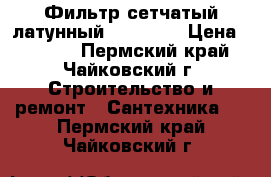 Фильтр сетчатый латунный 3/4“, 1“ › Цена ­ 1 000 - Пермский край, Чайковский г. Строительство и ремонт » Сантехника   . Пермский край,Чайковский г.